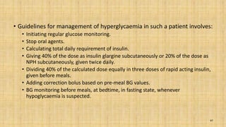 • Guidelines for management of hyperglycaemia in such a patient involves:
• Initiating regular glucose monitoring.
• Stop oral agents.
• Calculating total daily requirement of insulin.
• Giving 40% of the dose as insulin glargine subcutaneously or 20% of the dose as
NPH subcutaneously, given twice daily.
• Dividing 40% of the calculated dose equally in three doses of rapid acting insulin,
given before meals.
• Adding correction bolus based on pre-meal BG values.
• BG monitoring before meals, at bedtime, in fasting state, whenever
hypoglycaemia is suspected.
47
 