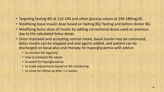 • Targeting fasting BG at 110-140 and other glucose values at 140-180mg/dl.
• Modifying basal insulin dose based on fasting BG/ fasting and before dinner BG.
• Modifying bolus dose of insulin by adding correctional doses used on previous
day to the calculated bolus doses.
• Once improved and accepting normal meals, basal insulin may be continued,
bolus insulin can be stopped and oral agents added, and patient can be
discharged on basal plus oral therapy for hyperglycaemia with advice:
• to monitor BG regularly
• how to interpret BG values
• to watch for hypoglycaemia
• to make adjustments based on BG monitoring
• to come for follow up after 1-2 weeks.
48
 