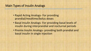Main Types of Insulin Analogs
• Rapid Acting Analogs- For providing
prandial/mealtime/bolus doses
• Basal Insulin Analogs- For providing basal levels of
insulin during interprandial and nocturnal periods
• Premix Insulin Analogs- providing both prandial and
basal insulin in single injection
 