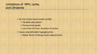 Limitations of NPH, Lente,
and Ultralente
• Do not mimic basal insulin profile
• Variable absorption
• Pronounced peaks
• Less than 24-hour duration of action
• Cause unpredictable hypoglycemia
• Major factor limiting insulin adjustments
 