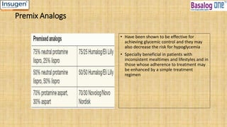 Premix Analogs
• Have been shown to be effective for
achieving glycemic control and they may
also decrease the risk for hypoglycemia
• Specially beneficial in patients with
inconsistent mealtimes and lifestyles and in
those whose adherence to treatment may
be enhanced by a simple treatment
regimen
 
