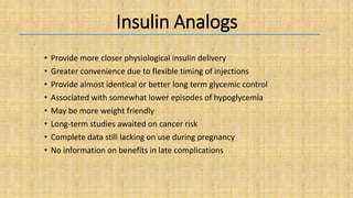 Insulin Analogs
• Provide more closer physiological insulin delivery
• Greater convenience due to flexible timing of injections
• Provide almost identical or better long term glycemic control
• Associated with somewhat lower episodes of hypoglycemia
• May be more weight friendly
• Long-term studies awaited on cancer risk
• Complete data still lacking on use during pregnancy
• No information on benefits in late complications
 