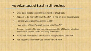 Key Advantages of Basal Insulin Analogs
• Once daily injection in significant number of subjects
• Appears to be more effective than NPH in real life over several years
• Has less weight gain than premix in BOT
• Have better efficacy/hypoglycaemia ratio than NPH
• Reduces the risk of hypoglycaemia compared to NPH when initiating
insulin in all patient types, including the elderly
• Associated with less risk of nocturnal hypoglycaemia than NPH
• Has a significantly better QoL compared with NPH
 