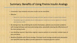Summary: Benefits of Using Premix Insulin Analogs
• Convenient- Easy initiation and same insulin can be intensified
• Effective-
• Better A1c control than long-acting analogs and other agents as shown in several meta-analysis
• Twice-daily regimens provides almost similar glycemic control as an intense regimen of multiple
daily injections (MDI)
• No mixing errors- By combining the insulins themselves, patients can encounter problems
with mixing technique and inaccurate dosing ratios, potentially reducing the effectiveness of
the short-acting insulin.
• Less detailing required- Basal bolus regimen requires patients to remember multiple types of
pens and doses
• Mealtime flexibility with Premix Analogs- Premixed insulin analogs provide quick absorption
and rapid PPG-lowering effects provide potential for improved glycemic control
 