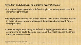 Definition and diagnosis of inpatient hyperglycaemia
• In-hospital hyperglycaemia is defined as glucose value greater than 7.8
mmol/litre (140 mg/dl)
• Hyperglycaemia occurs not only in patients with known diabetes but also
in those with previously undiagnosed diabetes and others with “stress
hyperglycaemia”
• Stress hyperglycaemia may be defined as hyperglycaemia which may
occur during an acute illness or stress, and that resolves once the illness
improves or stress is over.
Umpierrez GE, et al. JCEM: January 2012, 97 (1):16–38.
RSSDI Recommendations for “In Hospital Management of Hyperglycemia in Indian Patients”. 2016, under publication. 5
 