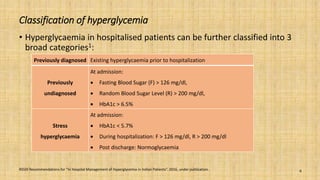 Classification of hyperglycemia
• Hyperglycaemia in hospitalised patients can be further classified into 3
broad categories1:
RSSDI Recommendations for “In Hospital Management of Hyperglycemia in Indian Patients”. 2016, under publication. 6
Previously diagnosed Existing hyperglycaemia prior to hospitalization
Previously
undiagnosed
At admission:
 Fasting Blood Sugar (F) > 126 mg/dl,
 Random Blood Sugar Level (R) > 200 mg/dl,
 HbA1c > 6.5%
Stress
hyperglycaemia
At admission:
 HbA1c < 5.7%
 During hospitalization: F > 126 mg/dl, R > 200 mg/dl
 Post discharge: Normoglycaemia
 