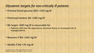 Glycaemic targets for non-critically ill patients
• Premeal blood glucose (BG) <140 mg/dl
• Postmeal/random BG <180 mg/dl
• BG target <200 mg/dl is reasonable for
• Patients with low life expectancy, terminal illness or increased risk of
hypoglycaemia
• Reassess if BG <100 mg/dl
• Modify if BG <70 mg/dl
Umpierrez GE, et al. JCEM: January 2012, 97 (1):16–38.
Moghissi ES. Diabetes Care 2009 Jun; 32(6): 1119-1131
9
 