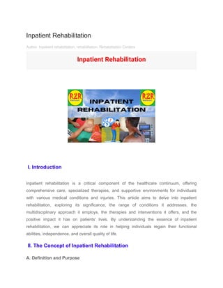 Inpatient Rehabilitation
Author Inpatient rehabilitation, rehabilitation, Rehabilitation Centers
Inpatient Rehabilitation
I. Introduction
Inpatient rehabilitation is a critical component of the healthcare continuum, offering
comprehensive care, specialized therapies, and supportive environments for individuals
with various medical conditions and injuries. This article aims to delve into inpatient
rehabilitation, exploring its significance, the range of conditions it addresses, the
multidisciplinary approach it employs, the therapies and interventions it offers, and the
positive impact it has on patients' lives. By understanding the essence of inpatient
rehabilitation, we can appreciate its role in helping individuals regain their functional
abilities, independence, and overall quality of life.
II. The Concept of Inpatient Rehabilitation
A. Definition and Purpose
 
