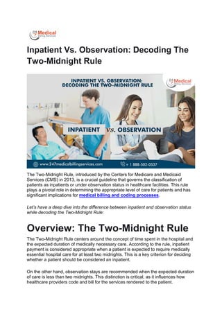 Inpatient Vs. Observation: Decoding The
Two-Midnight Rule
The Two-Midnight Rule, introduced by the Centers for Medicare and Medicaid
Services (CMS) in 2013, is a crucial guideline that governs the classification of
patients as inpatients or under observation status in healthcare facilities. This rule
plays a pivotal role in determining the appropriate level of care for patients and has
significant implications for medical billing and coding processes.
Let’s have a deep dive into the difference between inpatient and observation status
while decoding the Two-Midnight Rule:
Overview: The Two-Midnight Rule
The Two-Midnight Rule centers around the concept of time spent in the hospital and
the expected duration of medically necessary care. According to the rule, inpatient
payment is considered appropriate when a patient is expected to require medically
essential hospital care for at least two midnights. This is a key criterion for deciding
whether a patient should be considered an inpatient.
On the other hand, observation stays are recommended when the expected duration
of care is less than two midnights. This distinction is critical, as it influences how
healthcare providers code and bill for the services rendered to the patient.
 