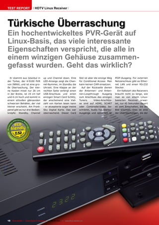 TEST REPORT                   HDTV Linux Receiver




Türkische Überraschung
Ein hochentwickeltes PVR-Gerät auf
Linux-Basis, das viele interessante
Eigenschaften verspricht, die alle in
einem winzigen Gehäuse zusammen-
gefasst wurden. Geht das wirklich?
  Er stammt aus Istanbul in            up und Channel down. Eine               Slot ist aber die einzige Weg   PDIF-Ausgang. Für externen
der Türkei, der X-9100 PVR             LED-Anzeige zeigt die Chan-             für Conditional Access: Man     Netzanschluss gibt es Ether-
von INPAX, und ist eine gro-           nel-Nummer, im Standby die              kann keinen CAM einsetzen.      net LAN und einen RS-232
ße Überraschung. Der klei-             Uhrzeit. Eine Klappe an der               Auf der Rückseite dienen      Stecker.
ne Kasten misst nur 26 cm              rechten Seite verbirgt einen            der Antennen- und Anten-          Ein Kaltstart des Receivers
in der Breite, ist 19 cm tief          USB-Anschluss und einen                 nen-Loopthrough       Ausgang   braucht nicht so lange, wie
und 4 cm hoch und kommt in             einzigen Smart Card Schlitz,            zum Anschluss des einzigen      man es von einem Linux-
einem stilvollen glänzenden            der anscheinend eine Viel-              Tuners.      Video-Anschlüs-    basierten Receiver erwar-
schwarzen Behälter, der viel           zahl von Karten lesen kann              se sind auf HDMI, SCART         tet, nur 45 Sekunden dauert
kleiner erscheint. Am Front-           - er akzeptierte sogar meine            oder Composite-Video be-        es vom Einschalten, bis ein
panel gibt es nur drei Bedien-         Sky Digital Karte. Das war              schränkt, Audio hat Stereo-     Bild erschien. Dies ist eine
knöpfe: Standby, Channel               überraschend. Dieser Card               Ausgänge und optischen S/       der Überraschungen, die der




        0.52




18 TELE-satellite — Global Digital TV Magazine — 06-07/201 — www.TELE-satellite.com
                                                         1
 
