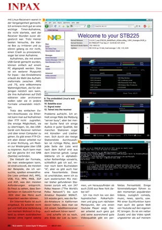 mit Linux-Receivern waren in          9
der Vergangenheit gemischt.
Ich erinnere mich gut an eine
wichtige    Timer-Aufnahme,
die nicht startete, weil der
Receiver Stunden zuvor ab-
gestürzt war. Trotz meiner
besten Versuche, die klei-
ne Box zu irritieren und zu
stören gelang es mir nicht,
einen Crash zu provozieren,
sogar bei einer Aufnahme.
  Aufnahmen, die mit einem                                                  10
USB-Gerät gemacht wurden,
können einfach auf einem
PC abgespielt werden. Dies
ist ein weiterer Pluspunkt
für Inpax - das Einstellmenü
erlaubt die Wahl des Aufnah-
meformats zwischen .MPG
und .TS, eine willkommene
Wahlmöglichkeit, die für die-
jenigen nützlich sein kann,
die ihre Aufnahmen auf DVD
editieren oder archivieren             9. The embedded Linux’s web
wollen oder sie in andere              interface                            11
Formate umwandeln möch-                10. Satellite scan
ten.                                   11. Signal meter
                                       12. Telnet into the receiver
  Trotz des einfachen Ex-
tern-Anschlusses via Ether-            Probleme aufrecht. Ich er-
net kann man auf Aufnahmen             hielt einige Male die Meldung
über FTP nicht zugreifen.              “server busy”, aber bei mei-
Die einzige Möglichkeit, sie           ner Suche fand ich einige
zu übertragen, ist, das USB-           Audios in guter Qualität, bei
Gerät vom Receiver nehmen              manchen Stationen sogar
und über einen Computer zu             mit Künstler- und Liedna-
gehen. Es gibt einen FTP-Cli-          men. Sich durch die riesige
ent aber dieser arbeitet nur           Stationsliste    durchzuwüh-
                                                                     12
in einer Richtung, um Medi-            len ist richtige Mühe, denn
en zur Wiedergabe über USB             jede Seite der Liste wird
zu kopieren. Auch kann man             nach dem Aufruf erst aus
auf die gleiche Art mit SMB            dem Internet geholt. Lange
(Samba) verbinden.                     blätterte ich in alphabeti-
  Die Vielzahl der Formate,            scher Reihenfolge vorwärts,
die man wiedergeben kann,              schließlich gab ich auf, im-
ist eindrucksvoll, die meisten         mer noch beim Buchstaben
der Beispiele, die ich ver-            “A”, aber es gibt auch hier
suchte, spielten einwandfrei.          eine Favoritenliste. Diese
Die Liste umfasst AVI, MPG,            ist unschätzbar, wenn ich zu
VOB, FLV, MP4, MKB, 3GP                zum esoterischen Mix mei-
und ASF, was den meisten               ner bisher gefundenen Sta-
Anforderungen       entspricht.        tionen zurück will, von 247     men, um herauszufinden ob      fektes Fernsehbild. Einige
Es freut zu sehen, dass Sen-           Polka Heaven (“The World’s      auch Z100 aus New York da-     Voreinstellungen führen zu
derlisten im SatcoDX-Format            Polka Network”) bis zum         bei ist?                       den momentan populärsten
.SDX über das Menü auch                Amateur Repeater W6NUT.           Ich riss mich los von den    Videos, zuzüglich comedy,
importiert werden können.              Ich wüsste gern, was die Ra-    hypnotischen     Polkarhyth-   music, news, sports, usw.
  Ein Internet-Radio ist auch          dio-Amateure in Kalifornien     men und ging zum nächsten      Mit einer Suchfunktion kann
eingebaut. Es arbeitet recht           davon halten, dass man sie      Menüpunkt, der uns einen       man auch die ganze Welt
gut und hielt eine Verbindung          mit einem Satellitenreceiver    Youtube Player zeigt. Die-     von Youtube auf den eigenen
von meinem Wohnort in Eng-             auch weltweit hören kann?       ser arbeitet auch ganz gut     PC bringen. Es ist ein netter
land zu einem australischen               Und schaffe ich es noch,     und seine ausreichend gute     Zusatz und das Video spielt
Sender ohne irgend welche              ans Ende der List zu kom-       Videoqualität gibt ein per-    ungestörter als auf meinem


22 TELE-satellite — Global Digital TV Magazine — 06-07/201 — www.TELE-satellite.com
                                                         1
 