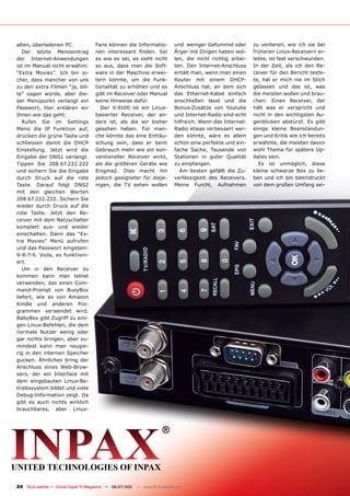 alten, überladenen PC.                 Fans können die Informatio-             und weniger Gefummel oder       zu verlieren, wie ich sie bei
   Der letzte Menüeintrag              nen interessant finden. Sei             Ärger mit Dingen haben wol-     früheren Linux-Receivern er-
der Internet-Anwendungen               es wie es sei, es sieht nicht           len, die nicht richtig arbei-   lebte, ist fast verschwunden.
ist im Manual nicht erwähnt:           so aus, dass man die Soft-              ten. Den Internet-Anschluss     In der Zeit, als ich den Re-
“Extra Movies”. Ich bin si-            ware in der Maschine erwei-             erhält man, wenn man einen      ceiver für den Bericht teste-
cher, dass mancher von uns             tern könnte, um die Funk-               Router mit einem DHCP-          te, hat er mich nie im Stich
zu den extra Filmen “ja, bit-          tionalität zu erhöhen und es            Anschluss hat, an dem sich      gelassen und das ist, was
te” sagen würde, aber die-             gibt im Receiver oder Manual            das Ethernet-Kabel einfach      die meisten wollen und brau-
ser Menüpunkt verlangt ein             keine Hinweise dafür.                   anschließen lässt und die       chen: Einen Receiver, der
Passwort, hier erklären wir               Der X-9100 ist ein Linux-            Bonus-Zusätze von Youtube       hält was er verspricht und
Ihnen wie das geht:                    basierter Receiver, der an-             und Internet-Radio sind echt    nicht in den wichtigsten Au-
   Rufen Sie im Settings               ders ist, als die wir bisher            hilfreich. Wenn das Internet-   genblicken abstürzt. Es gibt
Menü die IP Funktion auf,              gesehen haben. Für man-                 Radio etwas verbessert wer-     einige kleine Beanstandun-
drücken die grüne Taste und            che könnte das eine Enttäu-             den könnte, wäre es allein      gen und Kritik wie ich bereits
schliessen damit die DHCP              schung sein, dass er beim               schon eine perfekte und ein-    erwähnte, die meisten davon
Einstellung. Jetzt wird die            Gebrauch mehr wie ein kon-              fache Sache, Tausende von       wohl Thema für spätere Up-
Eingabe der DNS1 verlangt.             ventioneller Receiver wirkt,            Stationen in guter Qualität     dates sein.
Tippen Sie 208.67.222.222              als die größeren Geräte wie             zu empfangen.                     Es ist unmöglich, diese
und sichern Sie die Eingabe            Enigma2. Dies macht ihn                   Am besten gefällt die Zu-     kleine schwarze Box zu lie-
durch Druck auf die rote               jedoch geeigneter für dieje-            verlässigkeit des Receivers.    ben und ich bin beeindruckt
Taste. Darauf folgt DNS2               nigen, die TV sehen wollen              Meine Furcht, Aufnahmen         von dem großen Umfang sei-
mit den gleichen Werten
208.67.222.222. Sichern Sie
wieder durch Druck auf die
rote Taste. Jetzt den Re-
ceiver mit dem Netzschalter
komplett aus- und wieder
einschalten. Dann das “Ex-
tra Movies” Menü aufrufen
und das Passwort eingeben:
9-8-7-6. Voila, es funktioni-
ert.
   Um in den Receiver zu
kommen kann man telnet
verwenden, das einen Com-
mand-Prompt von BusyBox
liefert, wie es von Amazon
Kindle und anderen Pro-
grammen verwendet wird.
BabyBox gibt Zugriff zu eini-
gen Linux-Befehlen, die dem
normale Nutzer wenig oder
gar nichts bringen, aber zu-
mindest kann man neugie-
rig in den internen Speicher
gucken. Ähnliches bring der
Anschluss eines Web-Brow-
sers, der ein Interface mit
dem eingebauten Linux-Be-
triebssystem bildet und viele
Debug-Information zeigt. Da
gibt es auch nichts wirklich
brauchbares, aber Linux-




24 TELE-satellite — Global Digital TV Magazine — 06-07/201 — www.TELE-satellite.com
                                                         1
 