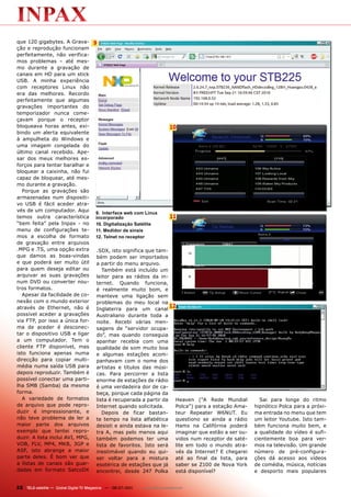 que 120 gigabytes. A Grava-           9
ção e reprodução funcionam
perfeitamente, não verifica-
mos problemas – até mes-
mo durante a gravação de
canais em HD para um stick
USB. A minha experiência
com receptores Linux não
era das melhores. Recordo
perfeitamente que algumas
gravações importantes do
temporizador nunca come-
çavam porque o receptor
bloqueava horas antes, exi-                                                 10
bindo um alerta equivalente
à ampulheta do Windows e
uma imagem congelada do
último canal recebido. Ape-
sar dos meus melhores es-
forços para tentar baralhar e
bloquear a caixinha, não fui
capaz de bloquear, até mes-
mo durante a gravação.
   Porque as gravações são
armazenadas num dispositi-
vo USB é fácil aceder atra-
vés de um computador. Aqui             9. Interface web com Linux
temos outra característica             incorporado                          11
“bem feita” pela Inpax - no            10. Digitalização Satélite
menu de configurações te-              11. Medidor de sinais
mos a escolha de formato               12. Telnet no receptor
de gravação entre arquivos
.MPG e .TS, uma opção extra            .SDX, isto significa que tam-
que damos as boas-vindas               bém podem ser importados
e que poderá ser muito útil            a partir do menu arquivo.
para quem deseja editar ou                Também está incluído um
arquivar as suas gravações             leitor para as rádios da in-
num DVD ou converter nou-              ternet. Quando funciona,
tros formatos.                         é realmente muito bom, e
   Apesar da facilidade de co-         manteve uma ligação sem
nexão com o mundo exterior             problemas do meu local na
através de Ethernet, não é             Inglaterra para um canal
                                                                      12
possível aceder a gravações            Australiano durante toda a
via FTP, por isso a única for-         noite. Recebi várias men-
ma de aceder é desconec-               sagens de “servidor ocupa-
tar o dispositivo USB e ligar          do”, mas quando conseguia
a um computador. Tem o                 apanhar recebia com uma
cliente FTP disponível, mas            qualidade de som muito boa
isto funciona apenas numa              e algumas estações acom-
direcção para copiar multi-            panhavam com o nome dos
média numa saída USB para              artistas e títulos das músi-
depois reproduzir. Também é            cas. Para percorrer a lista
possível conectar uma parti-           enorme de estações de rádio
lha SMB (Samba) da mesma               é uma verdadeira dor de ca-
forma.                                 beça, porque cada página da
   A variedade de formatos             lista é recuperada a partir da   Heaven (“A Rede Mundial          Sai para longe do ritmo
de arquivo que pode repro-             Internet quando solicitada.      Polca”) para a estação Ama-    hipnótico Polca para a próxi-
duzir é impressionante, e                 Depois de ficar bastan-       teur Repeater W6NUT. Eu        ma entrada no menu que tem
não teve problema de ler a             te tempo na lista alfabética     questiono se ainda a rádio     um leitor Youtube. Isto tam-
maior parte dos arquivos               desisti e ainda estava na le-    Hams na Califórnia poderá      bém funciona muito bem, e
exemplo que tentei repro-              tra A, mas pelo menos aqui       imaginar que estão a ser ou-   a qualidade do vídeo é sufi-
duzir. A lista inclui AVI, MPG,        também podemos ter uma           vidos num receptor de saté-    cientemente boa para ver-
VOB, FLV, MP4, MKB, 3GP e              lista de favoritos. Isto será    lite em todo o mundo atra-     mos na televisão. Um grande
ASF, isto abrange a maior              inestimável quando eu qui-       vés da Internet? E chegarei    número de pré-configura-
parte deles. É bom ver que             ser voltar para a mistura        até ao final da lista, para    ções dá acesso aos vídeos
a listas de canais são guar-           esotérica de estações que já     saber se Z100 de Nova York     de comédia, música, notícias
dadas em formato SatcoDX               encontrei, desde 247 Polka       está disponível?               e desporto mais populares


22 TELE-satellite — Global Digital TV Magazine — 06-07/201 — www.TELE-satellite.com
                                                         1
 