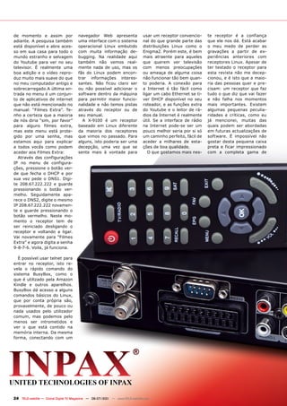 de momento e assim por                 navegador Web apresenta                 usar um receptor convencio-     te receptor é a confiança
adiante. A pesquisa também             uma interface com o sistema             nal do que grande parte das     que ele nos dá. Está acabar
está disponível e abre aces-           operacional Linux embutido              distribuições Linux como o      o meu medo de perder as
so em sua casa para todo o             com muita informação de-                Enigma2. Porém este, é bem      gravações a partir de ex-
mundo estranho e selvagem              bugging. Na realidade aqui              mais atraente para aqueles      periências anteriores com
do Youtube para ver no seu             também não vemos real-                  que querem ver televisão        receptores Linux. Apesar de
televisor. É realmente uma             mente nada de uso, mas os               com menos preocupações          ter testado o receptor para
boa adição e o vídeo repro-            fãs do Linux podem encon-               ou ameaça de alguma coisa       esta revista não me decep-
duz muito mais suave do que            trar informações interes-               não funcionar tão bem quan-     cionou, e é isto que a maio-
no meu computador antigo e             santes. Não ficou claro ser             to poderia. A conexão para      ria das pessoas quer e pre-
sobrecarregado.A última en-            ou não possível adicionar o             a Internet é tão fácil como     cisam: um receptor que faz
trada no menu é um conjun-             software dentro da máquina              ligar um cabo Ethernet se ti-   tudo o que diz que vai fazer
to de aplicativos de internet          para permitir maior funcio-             ver DHCP disponível no seu      e não falha nos momentos
que não está mencionado no             nalidade e não temos pistas             roteador, e as funções extra    mais importantes. Existem
manual: “Filmes Extra”. Te-            através do receptor ou de               do Youtube e o leitor de rá-    algumas pequenas peculia-
nho a certeza que a maioria            seu manual.                             dios da Internet é realmente    ridades e críticas, como eu
de nós diria “sim, por favor”            A X-9100 é um receptor                útil. Se a interface de rádio   já mencionei, muitas das
para alguns filmes extra,              baseado em Linux diferente              na Internet pode-se ser um      quais podem ser abordadas
mas este menu está prote-              da maioria dos receptores               pouco melhor seria por si só    em futuras actualizações de
gido por uma senha, mas                que vimos no passado. Para              um caminho perfeito, fácil de   software. É impossível não
estamos aqui para explicar             alguns, isto poderia ser uma            aceder a milhares de esta-      gostar desta pequena caixa
a todos vocês como podem               decepção, uma vez que se                ções de boa qualidade.          preta e ficar impressionado
aceder aos Filmes Extra:               sente mais à vontade para                  O que gostamos mais nes-     com a completa gama de
  Através das configurações
IP no menu de configura-
ções, pressione o botão ver-
de que fecha o DHCP e por
sua vez pede o DNS1. Digi-
te 208.67.222.222 e guarde
pressionando o botão ver-
melho. Seguidamente apa-
rece o DNS2, digite o mesmo
IP 208.67.222.222 novamen-
te e guarde pressionando o
botão vermelho. Neste mo-
mento o receptor tem de
ser reiniciado desligando o
receptor e voltando a ligar.
Vai novamente para “Filmes
Extra” e agora digita a senha
9-8-7-6. Voila, já funciona.

  É possível usar telnet para
entrar no receptor, isto re-
vela o rápido comando do
sistema BusyBox, como o
que é utilizado pela Amazon
Kindle e outros aparelhos.
BusyBox dá acesso a alguns
comandos básicos do Linux,
que por conta própria são,
provavelmente, de pouco ou
nada usados pelo utilizador
comum, mas podemos pelo
menos ser intrometidos e
ver o que está contido na
memória interna. Da mesma
forma, conectando com um




24 TELE-satellite — Global Digital TV Magazine — 06-07/201 — www.TELE-satellite.com
                                                         1
 