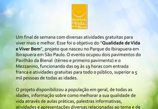 Um final de semana com diversas atividades gratuitas para
viver mais e melhor. Esse foi o objetivo do “Qualidade deVida
eViver Bem”, projeto que nasceu no Parque do Ibirapuera em
Ibirapuera em São Paulo. O evento ocupou dois pavimentos do
Pavilhão da Bienal (térreo e primeiro pavimento) e o
Mezzanino, funcionando das 09 às 19 horas com entrada
franca e atividades gratuitas para todo o público, superior a 5
mil pessoas de todas as idades.
O projeto disponibilizou a população em geral, de todas as
idades, informação sobre como melhorar a sua qualidade de
vida através de aulas práticas, palestras informativas,
atividades e apresentações diversas relacionadas ao tema e de
 