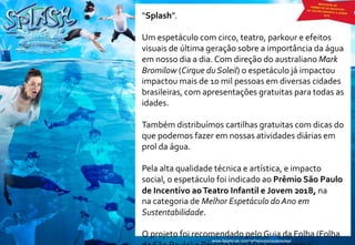 “Splash”.
Um espetáculo com circo, teatro, parkour e efeitos
visuais de última geração sobre a importância da água
em nosso dia a dia. Com direção do australiano Mark
Bromilow (Cirque du Soleil) o espetáculo já impactou
impactou mais de 10 mil pessoas em diversas cidades
brasileiras, com apresentações gratuitas para todas as
idades.
Também distribuímos cartilhas gratuitas com dicas do
que podemos fazer em nossas atividades diárias em
prol da água.
Pela alta qualidade técnica e artística, e impacto
social, o espetáculo foi indicado ao Prêmio São Paulo
de Incentivo aoTeatro Infantil e Jovem 2018, na
na categoria de Melhor Espetáculo do Ano em
Sustentabilidade.
O projeto foi recomendado pelo Guia da Folha (Folha
 