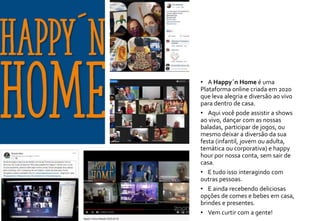 • A Happy´n Home é uma
Plataforma online criada em 2020
que leva alegria e diversão ao vivo
para dentro de casa.
• Aqui você pode assistir a shows
ao vivo, dançar com as nossas
baladas, participar de jogos, ou
mesmo deixar a diversão da sua
festa (infantil, jovem ou adulta,
temática ou corporativa) e happy
hour por nossa conta, sem sair de
casa.
• E tudo isso interagindo com
outras pessoas.
• E ainda recebendo deliciosas
opções de comes e bebes em casa,
brindes e presentes.
• Vem curtir com a gente!
 