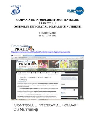 CAMPANIA DE INFORMARE SI CONSTIENTIZARE
                   A PROIECTULUI
   CONTROLUL INTEGRAT AL POLUARII CU NUTRIENTI

                                      MONITORIZARE
                                      11-17 IUNIE 2012




http://promovamprahova.ro/2012/06/12/controlul-integrat-al-poluarii-cu-nutrienti/




   Controlul Integrat al Poluarii
   cu Nutrienţi
 