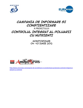 CAMPANIA DE INFORMARE SI
          CONSTIENTIZARE
              A PROIECTULUI
   CONTROLUL INTEGRAT AL POLUARII
           CU NUTRIENTI

                                  MONITORIZARE
                                 04 -10 IUNIE 2012




http://www.amosnews.ro/campaniei-de-sensibilizare-si-constientizare-proiectului-controlul-integrat-al-
poluarii-cu-nutrienti
 