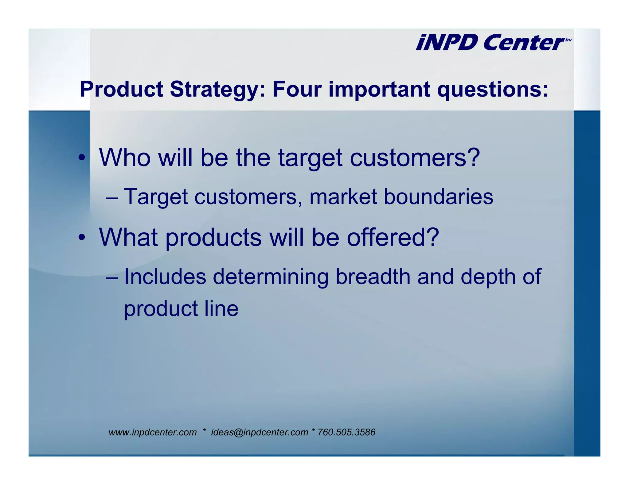 Product Strategy: Four important questions:


• Who will be the target customers?
  – Target customers, market boundaries
• What products will be offered?
  – Includes determining breadth and depth of
    product line




  www.inpdcenter.com * ideas@inpdcenter.com * 760.505.3586
 