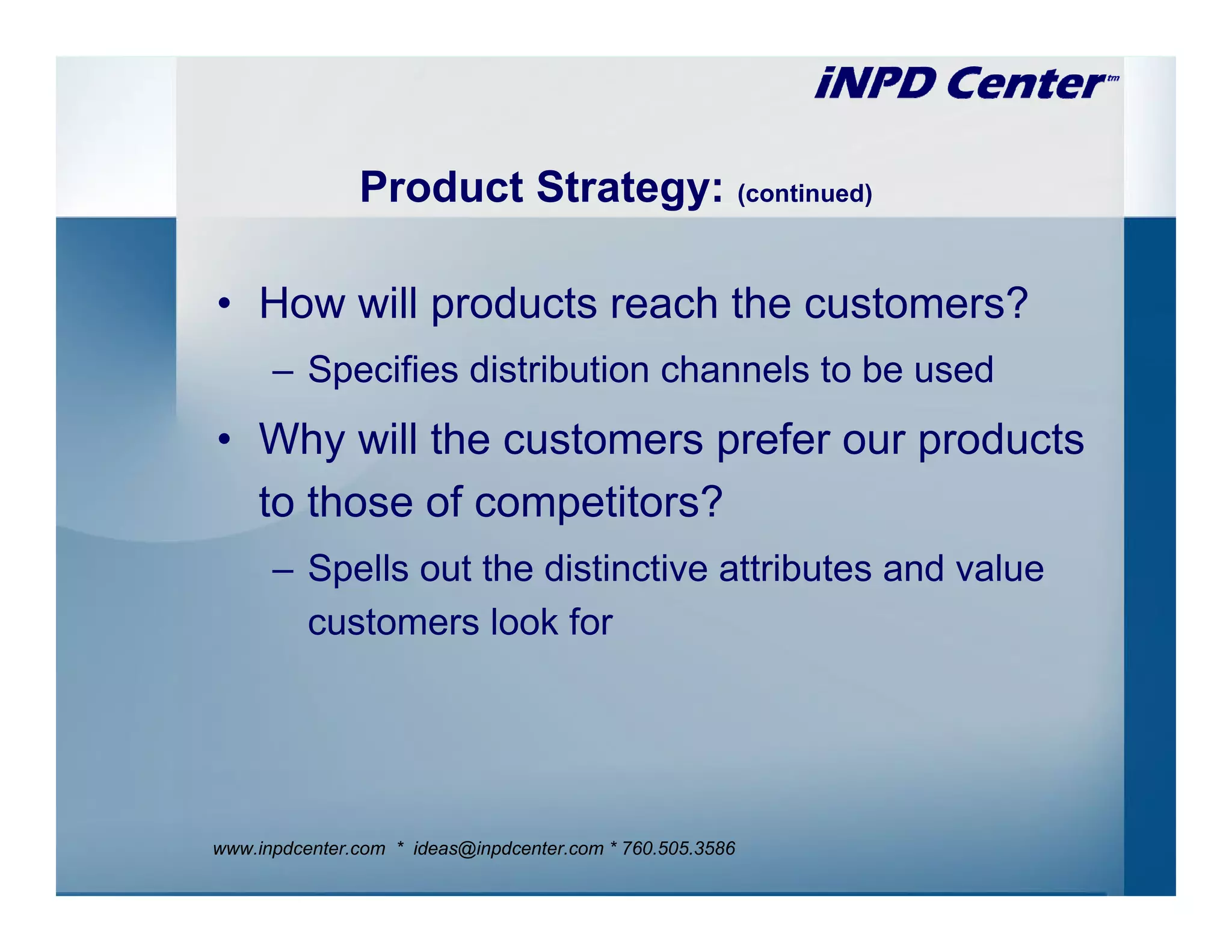 Product Strategy: (continued)

• How will products reach the customers?
      – Specifies distribution channels to be used
• Why will the customers prefer our products
  to those of competitors?
      – Spells out the distinctive attributes and value
        customers look for




www.inpdcenter.com * ideas@inpdcenter.com * 760.505.3586
 