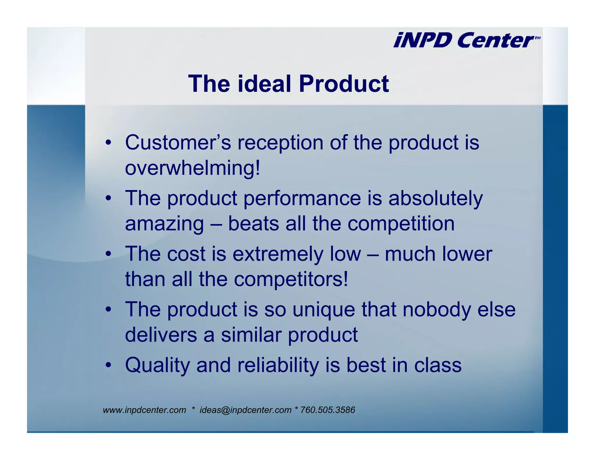 The ideal Product

• Customer’s reception of the product is
  overwhelming!
• The product performance is absolutely
  amazing – beats all the competition
• The cost is extremely low – much lower
  than all the competitors!
• The product is so unique that nobody else
  delivers a similar product
• Quality and reliability is best in class
www.inpdcenter.com * ideas@inpdcenter.com * 760.505.3586
 