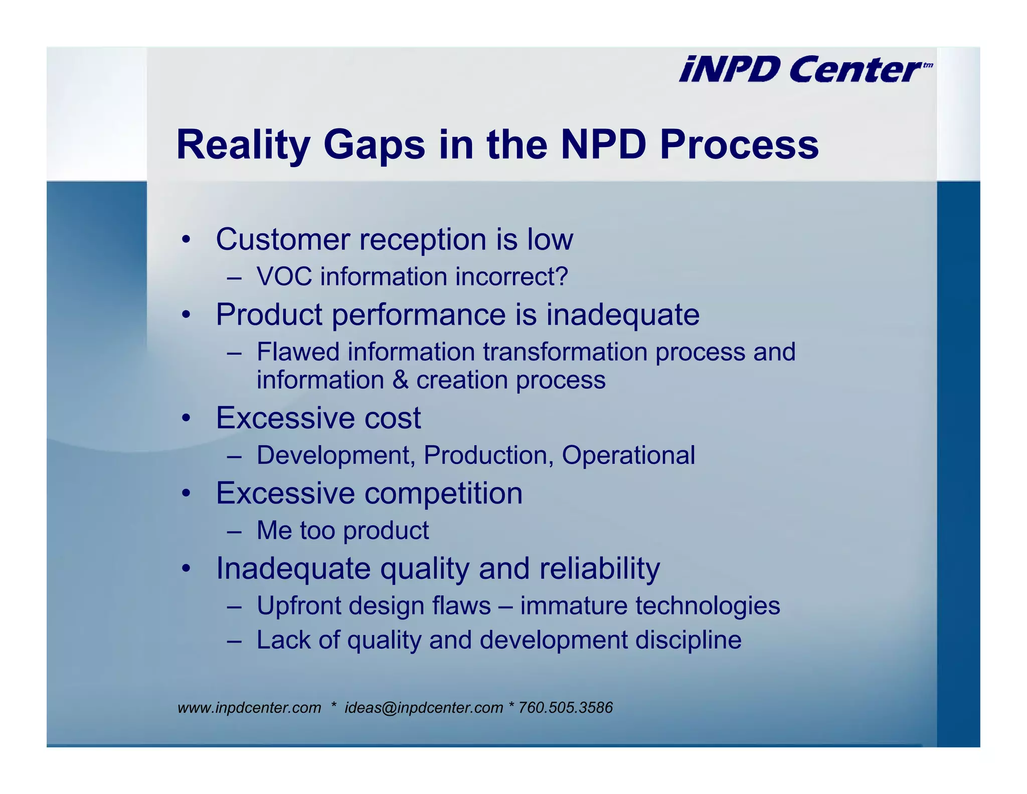 Reality Gaps in the NPD Process

• Customer reception is low
      – VOC information incorrect?
• Product performance is inadequate
      – Flawed information transformation process and
        information & creation process
• Excessive cost
      – Development, Production, Operational
• Excessive competition
      – Me too product
• Inadequate quality and reliability
      – Upfront design flaws – immature technologies
      – Lack of quality and development discipline

www.inpdcenter.com * ideas@inpdcenter.com * 760.505.3586
 