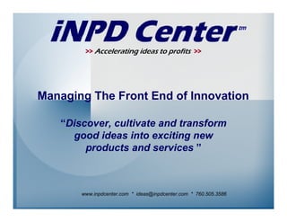 >> Accelerating ideas to profits >>




Managing The Front End of Innovation

   “Discover, cultivate and transform
     good ideas into exciting new
        products and services ”



       www.inpdcenter.com * ideas@inpdcenter.com * 760.505.3586
 