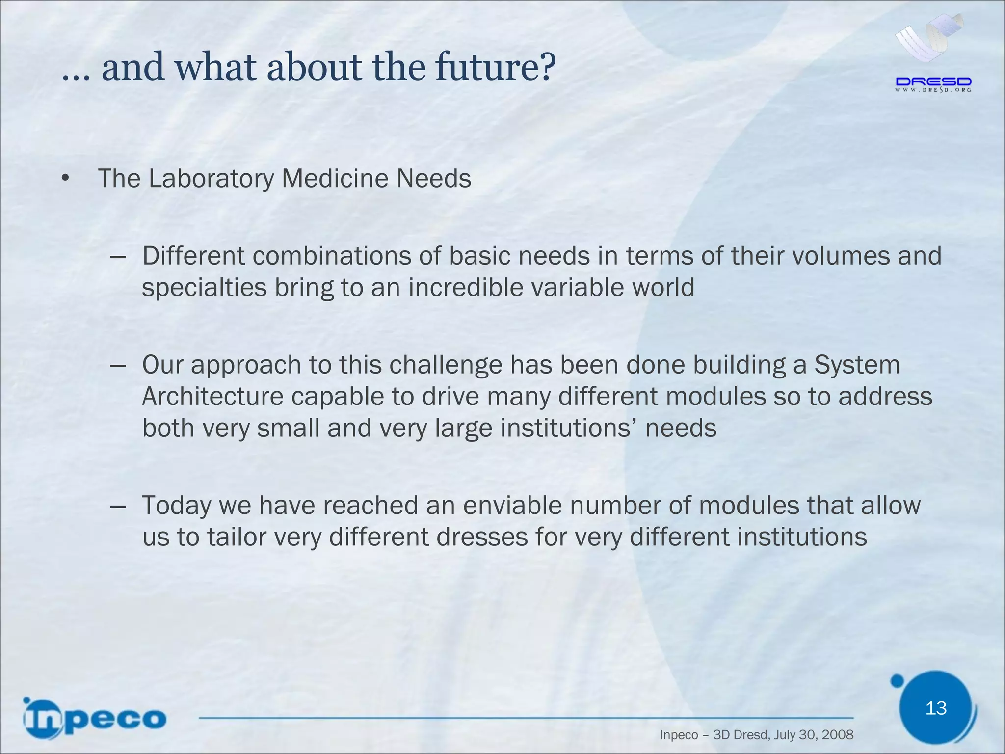 …  and what about the future? The Laboratory Medicine Needs Different combinations of basic needs in terms of their volumes and specialties bring to an incredible variable world Our approach to this challenge has been done building a System Architecture capable to drive many different modules so to address both very small and very large institutions’ needs Today we have reached an enviable number of modules that allow us to tailor very different dresses for very different institutions 