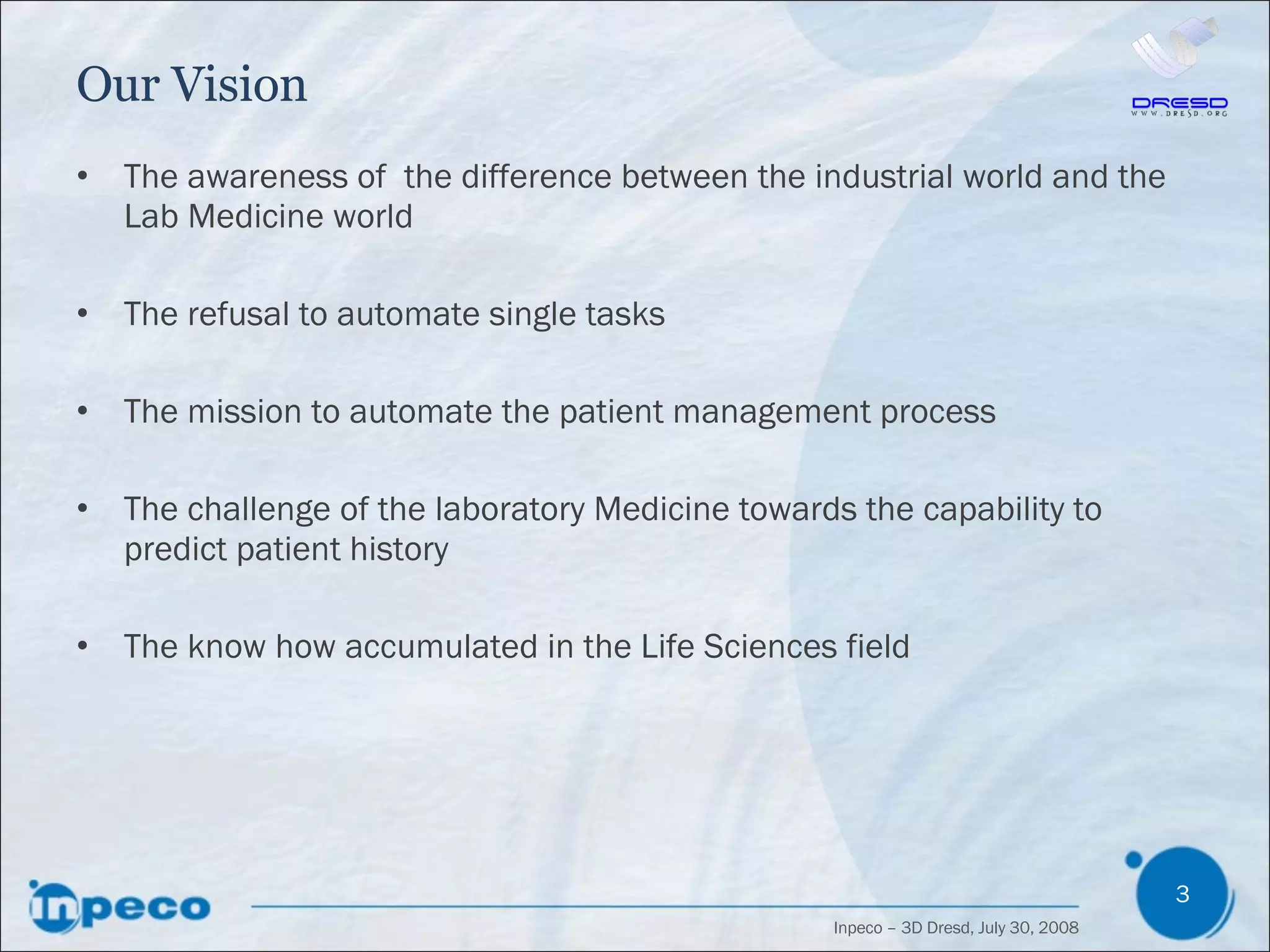 Our Vision The awareness of  the difference between the industrial world and the Lab Medicine world The refusal to automate single tasks The mission to automate the patient management process The challenge of the laboratory Medicine towards the capability to predict patient history The know how accumulated in the Life Sciences field 