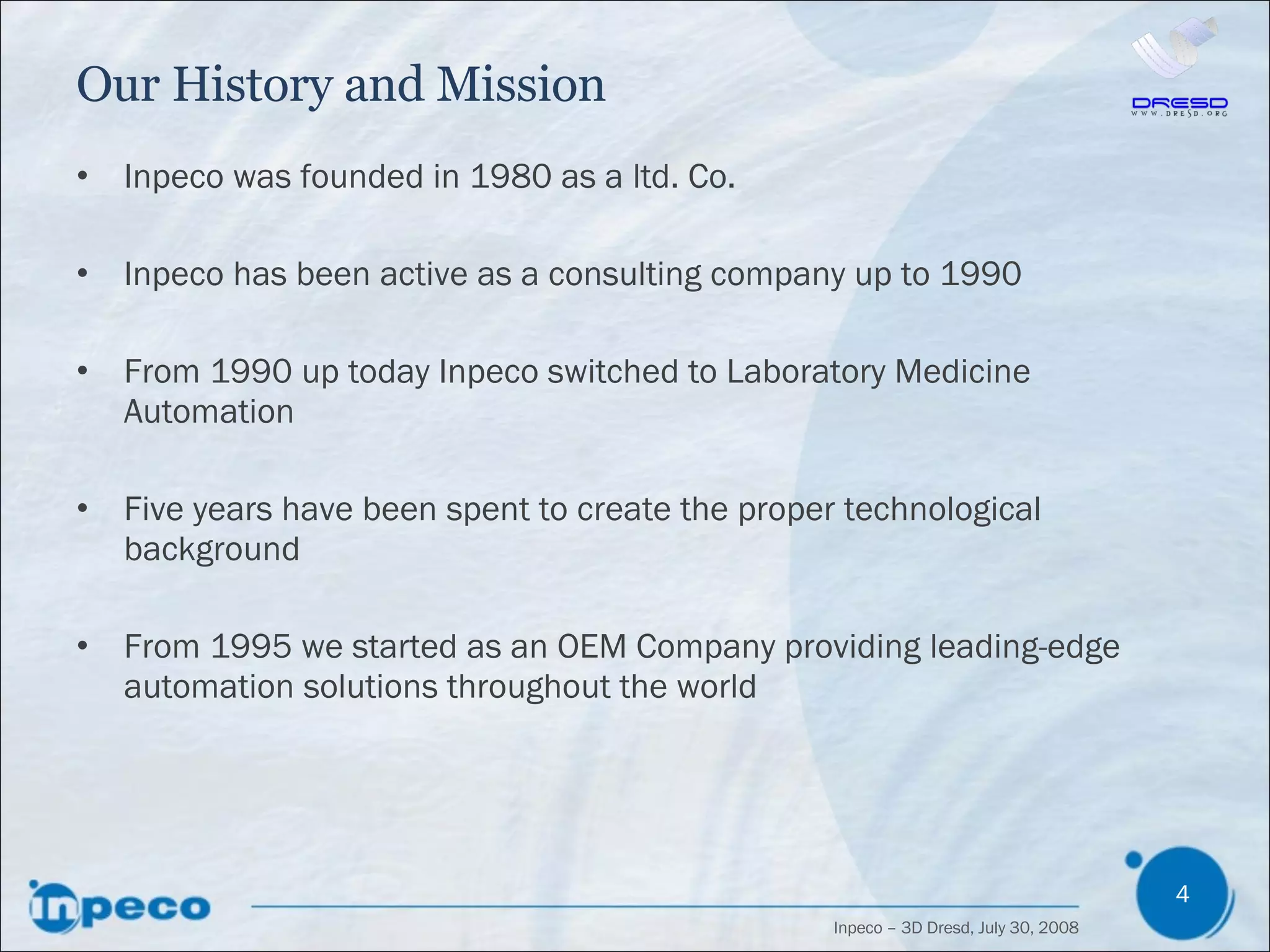 Our History and Mission Inpeco was founded in 1980 as a ltd. Co. Inpeco has been active as a consulting company up to 1990  From 1990 up today Inpeco switched to Laboratory Medicine Automation Five years have been spent to create the proper technological background From 1995 we started as an OEM Company providing leading-edge automation solutions throughout the world 
