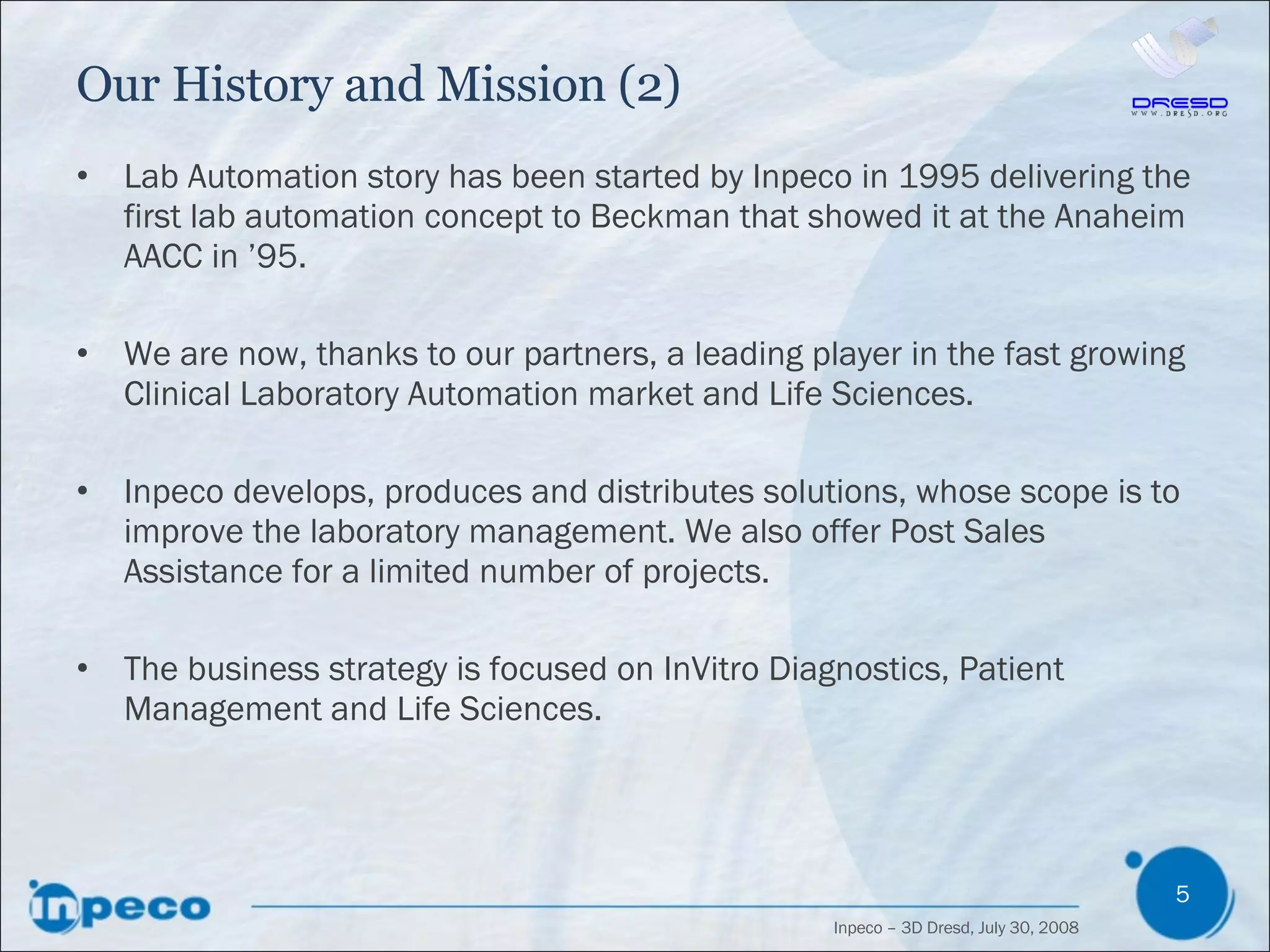 Our History and Mission (2) Lab Automation story has been started by Inpeco in 1995 delivering the first lab automation concept to Beckman that showed it at the Anaheim AACC in ’95. We are now, thanks to our partners, a leading player in the fast growing Clinical Laboratory Automation market and Life Sciences. Inpeco develops, produces and distributes solutions, whose scope is to improve the laboratory management. We also offer Post Sales Assistance for a limited number of projects. The business strategy is focused on InVitro Diagnostics, Patient Management and Life Sciences. 