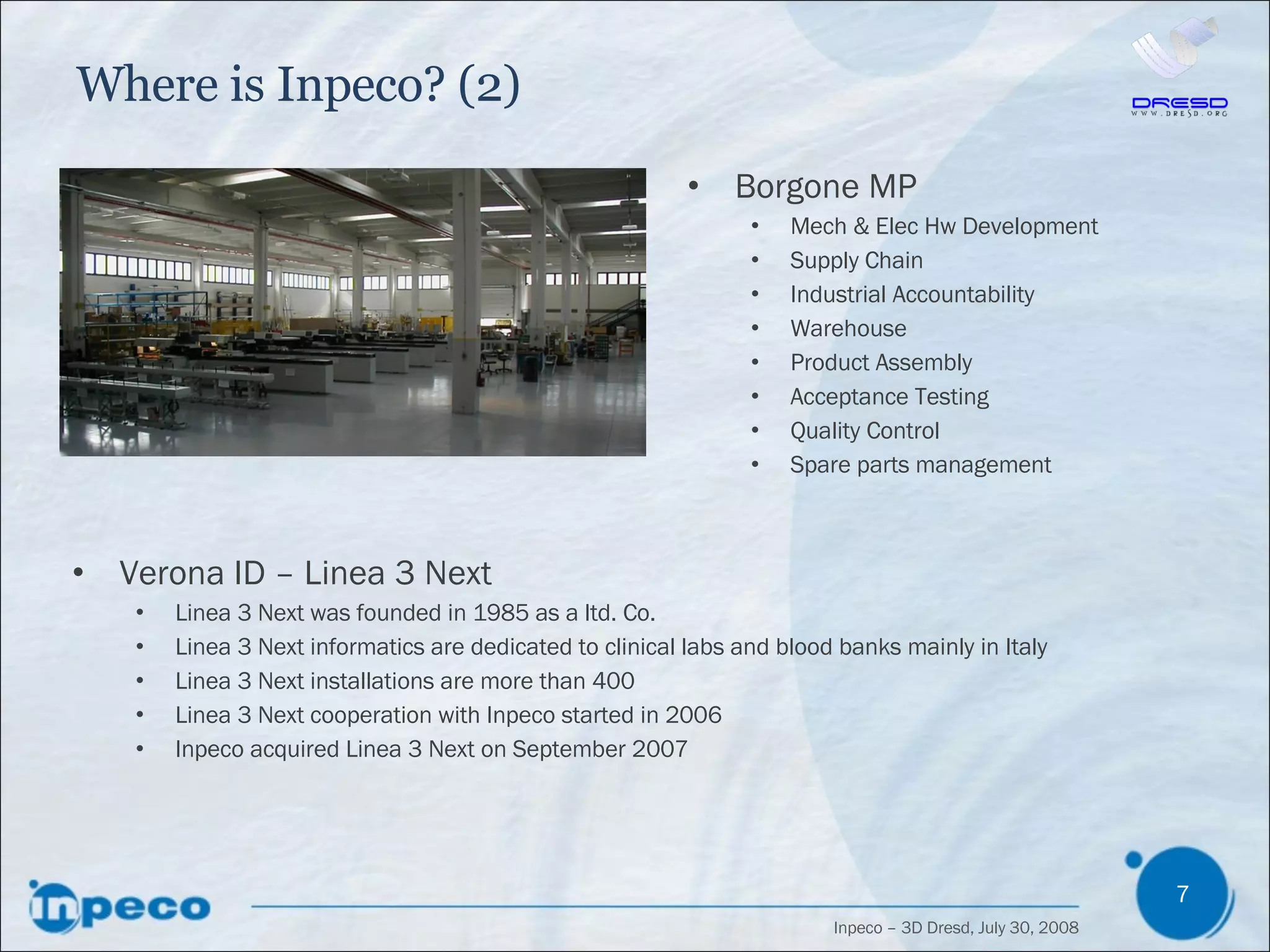 Where is Inpeco? (2) Borgone MP Mech & Elec Hw Development Supply Chain Industrial Accountability Warehouse Product Assembly Acceptance Testing Quality Control Spare parts management Verona ID – Linea 3 Next Linea 3 Next was founded in 1985 as a ltd. Co. Linea 3 Next informatics are dedicated to clinical labs and blood banks mainly in Italy Linea 3 Next installations are more than 400 Linea 3 Next cooperation with Inpeco started in 2006  Inpeco acquired Linea 3 Next on September 2007 