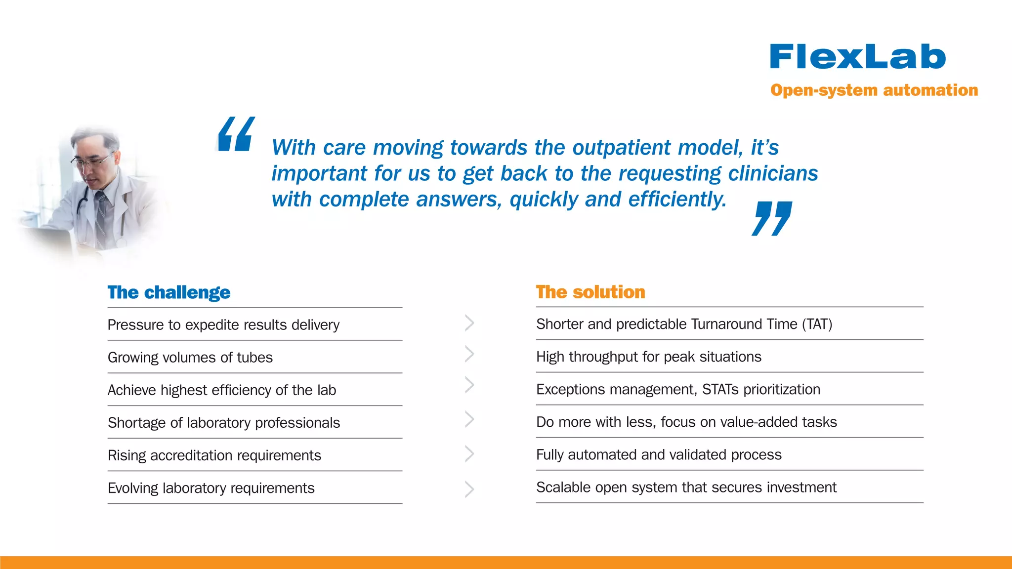“ “
With care moving towards the outpatient model, it’s
important for us to get back to the requesting clinicians
with complete answers, quickly and efficiently.
The challenge
Pressure to expedite results delivery
Growing volumes of tubes
Achieve highest efficiency of the lab
Shortage of laboratory professionals
Rising accreditation requirements
Evolving laboratory requirements
The solution
Shorter and predictable Turnaround Time (TAT)
High throughput for peak situations
Exceptions management, STATs prioritization
Do more with less, focus on value-added tasks
Fully automated and validated process
Scalable open system that secures investment
Open-system automation
 