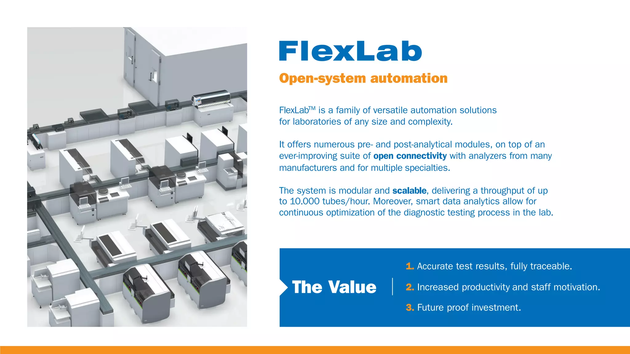 Open-system automation
FlexLabTM
is a family of versatile automation solutions
for laboratories of any size and complexity.
It offers numerous pre- and post-analytical modules, on top of an
ever-improving suite of open connectivity with analyzers from many
manufacturers and for multiple specialties.
The system is modular and scalable, delivering a throughput of up
to 10.000 tubes/hour. Moreover, smart data analytics allow for
continuous optimization of the diagnostic testing process in the lab.
The Value
1. Accurate test results, fully traceable.
2. Increased productivity and staff motivation.
3. Future proof investment.
 