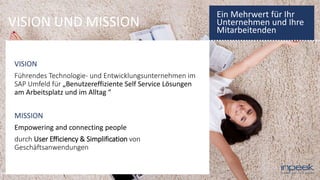 VISION UND MISSION
VISION
Führendes Technologie- und Entwicklungsunternehmen im
SAP Umfeld für „Benutzereffiziente Self Service Lösungen
am Arbeitsplatz und im Alltag “
MISSION
Empowering and connecting people
durch User Efficiency & Simplification von
Geschäftsanwendungen
Ein Mehrwert für Ihr
Unternehmen und Ihre
Mitarbeitenden
 