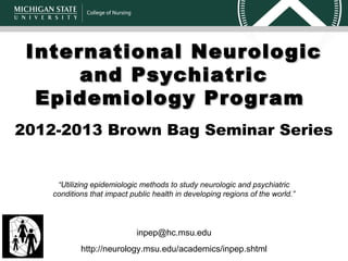 International Neurologic
      and Psychiatric
  Epidemiology Program
2012-2013 Brown Bag Seminar Series


     “Utilizing epidemiologic methods to study neurologic and psychiatric
    conditions that impact public health in developing regions of the world.”




                             inpep@hc.msu.edu
            http://neurology.msu.edu/academics/inpep.shtml
 