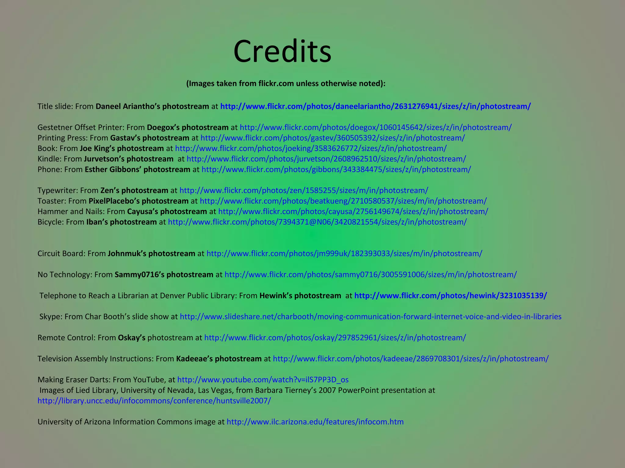     Credits   (Images taken from flickr.com unless otherwise noted): Title slide: From  Daneel Ariantho’s photostream  at   http://www.flickr.com/photos/daneelariantho/2631276941/sizes/z/in/photostream/ Gestetner Offset Printer: From  Doegox’s photostream  at  http://www.flickr.com/photos/doegox/1060145642/sizes/z/in/photostream/  Printing Press: From  Gastav’s photostream  at  http://www.flickr.com/photos/gastev/360505392/sizes/z/in/photostream/  Book: From  Joe King’s photostream  at  http://www.flickr.com/photos/joeking/3583626772/sizes/z/in/photostream/  Kindle: From  Jurvetson’s photostream  at  http://www.flickr.com/photos/jurvetson/2608962510/sizes/z/in/photostream/  Phone: From  Esther Gibbons’ photostream  at  http://www.flickr.com/photos/gibbons/343384475/sizes/z/in/photostream/  Typewriter: From  Zen’s photostream  at  http://www.flickr.com/photos/zen/1585255/sizes/m/in/photostream/  Toaster: From  PixelPlacebo’s photostream  at  http://www.flickr.com/photos/beatkueng/2710580537/sizes/m/in/photostream/  Hammer and Nails: From  Cayusa’s photostream  at  http://www.flickr.com/photos/cayusa/2756149674/sizes/z/in/photostream/  Bicycle: From  Iban’s photostream  at  http://www.flickr.com/photos/7394371@N06/3420821554/sizes/z/in/photostream/ Circuit Board: From  Johnmuk’s photostream  at  http://www.flickr.com/photos/jm999uk/182393033/sizes/m/in/photostream/ No Technology: From  Sammy0716’s photostream  at  http://www.flickr.com/photos/sammy0716/3005591006/sizes/m/in/photostream/  Telephone to Reach a Librarian at Denver Public Library: From  Hewink’s photostream   at   http://www.flickr.com/photos/hewink/3231035139/   Skype: From Char Booth’s slide show at  http://www.slideshare.net/charbooth/moving-communication-forward-internet-voice-and-video-in-libraries   Remote Control: From  Oskay’s  photostream at  http://www.flickr.com/photos/oskay/297852961/sizes/z/in/photostream/  Television Assembly Instructions: From  Kadeeae’s photostream  at  http://www.flickr.com/photos/kadeeae/2869708301/sizes/z/in/photostream/ Making Eraser Darts: From YouTube, at  http://www.youtube.com/watch?v=ilS7PP3D_os  Images of Lied Library, University of Nevada, Las Vegas, from Barbara Tierney’s 2007 PowerPoint presentation at  http://library.uncc.edu/infocommons/conference/huntsville2007/ University of Arizona Information Commons image at  http://www.ilc.arizona.edu/features/infocom.htm  