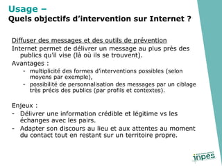 Diffuser des messages et des outils de prévention Internet permet de délivrer un message au plus près des publics qu’il vise (là où ils se trouvent).  Avantages :  multiplicité des formes d’interventions possibles (selon moyens par exemple), possibilité de personnalisation des messages par un ciblage très précis des publics (par profils et contextes). Enjeux : Délivrer une information crédible et légitime vs les échanges avec les pairs. Adapter son discours au lieu et aux attentes au moment du contact tout en restant sur un territoire propre. Usage –   Quels objectifs d’intervention sur Internet ? 
