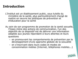 L’Institut est un établissement public, sous tutelle du ministère de la santé, plus particulièrement chargé de mettre en oeuvre les politiques de prévention et d’éducation pour la santé  Au sein de son programme de promotion de la santé sexuelle, l’Inpes mène des actions de communication, l’un des objectifs de ce dispositif est de délivrer une information adaptée aux jeunes répondant à leurs attentes et leurs questions   en promouvant les comportements de prévention par le développement d’une approche globale de la sexualité en s’inscrivant dans leurs codes et modes de consommation médias (Internet, téléphones mobiles...) Introduction 