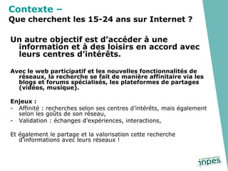 Un autre objectif est d’accéder à une information et à des loisirs en accord avec leurs centres d’intérêts. Avec le web participatif et les nouvelles fonctionnalités de réseaux, la recherche se fait de manière affinitaire via les blogs et forums spécialisés, les plateformes de partages (vidéos, musique). Enjeux : Affinité : recherches selon ses centres d’intérêts, mais également selon les goûts de son réseau, Validation : échanges d’expériences, interactions, Et également le partage et la valorisation cette recherche d’informations avec leurs réseaux ! Contexte –   Que cherchent les 15-24 ans sur Internet ? 
