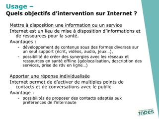 Mettre à disposition une information ou un service Internet est un lieu de mise à disposition d’informations et de ressources pour la santé. Avantages :  développement de contenus sous des formes diverses sur un seul support (écrit, vidéos, audio, jeux…), possibilité de créer des synergies avec les réseaux et ressources en santé offline (géolocalisation, description des services, prise de rdv en ligne…) Apporter une réponse individualisée Internet permet de d’activer de multiples points de contacts et de conversations avec le public. Avantage :  possibilités de proposer des contacts adaptés aux préférences de l’internaute Usage –   Quels objectifs d’intervention sur Internet ? 