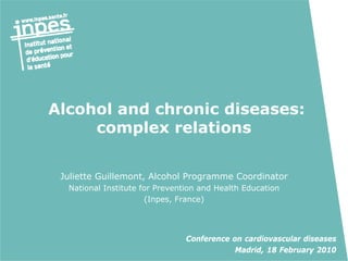 Alcohol and chronic diseases:
     complex relations


 Juliette Guillemont, Alcohol Programme Coordinator
  National Institute for Prevention and Health Education
                      (Inpes, France)




                                Conference on cardiovascular diseases
                                            Madrid, 18 February 2010
 