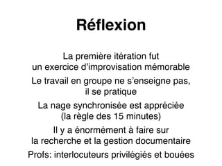 Réflexion 
La première itération fut 
un exercice d’improvisation mémorable 
Le travail en groupe ne s’enseigne pas, 
il se pratique 
La nage synchronisée est appréciée 
(la règle des 15 minutes) 
Il y a énormément à faire sur 
la recherche et la gestion documentaire 
Profs: interlocuteurs privilégiés et bouées 
 