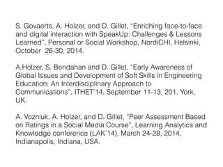 S. Govaerts, A. Holzer, and D. Gillet, “Enriching face-to-face 
and digital interaction with SpeakUp: Challenges & Lessons 
Learned”, Personal or Social Workshop, NordiCHI, Helsinki, 
October 26-30, 2014. 
A.Holzer, S. Bendahan and D. Gillet, “Early Awareness of 
Global Issues and Development of Soft Skills in Engineering 
Education: An Interdisciplinary Approach to 
Communications”, ITHET’14, September 11-13, 201, York, 
UK. 
A. Vozniuk, A. Holzer, and D. Gillet, “Peer Assessment Based 
on Ratings in a Social Media Course”, Learning Analytics and 
Knowledge conference (LAK’14), March 24-28, 2014, 
Indianapolis, Indiana, USA. 
