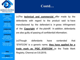 CHENNAI
III Floor, ‘Creative Enclave’,
148-150, Luz Church Road,
Mylapore,
Chennai - 600 004.
Tel: +91 - 44 - 24984821
BANGALORE
Suite 920, Level 9,
Raheja Towers,
26-27, M G Road,
Bangalore - 560 001.
Tel: +91 - 80 - 65462400
COIMBATORE
#1533, Trichy Road,
Coimbatore – 641018.
Tel: +91 - 422 - 6552921
HYDERABAD
Flat No. A-701,
Brindavan Apartments,
Niloufer Hospital Road,
Redhills, Hyderabad - 500034.
Tel: +91 - 40 - 60506009
COCHIN
Suite 49, 8th Floor, Centre A,
Alapatt Heritage Building,
MG Road, Cochin – 682035
Tel: +91 - 484 - 6506216
EMAIL
info@altacit.com
WEBSITE
www.altacit.com
Contd…
(v)The technical and commercial offer made by the
defendants with regard to the product said to have
manufactured by the defendant is in gross infringement
of the Copyright of the plaintiff. In addition, defendants
are also guilty of passing of confidential information;
(vi)Though defendants have contended that
‘STATCON’ is a generic name, they have applied for a
trade mark as ‘PQC STATCON’ to the Trade Mark
Registry, Chennai on 5.8.2015;
 