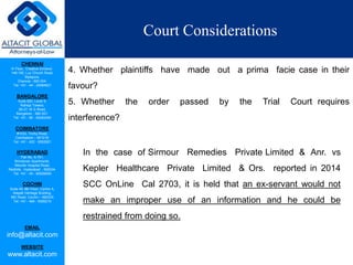 CHENNAI
III Floor, ‘Creative Enclave’,
148-150, Luz Church Road,
Mylapore,
Chennai - 600 004.
Tel: +91 - 44 - 24984821
BANGALORE
Suite 920, Level 9,
Raheja Towers,
26-27, M G Road,
Bangalore - 560 001.
Tel: +91 - 80 - 65462400
COIMBATORE
#1533, Trichy Road,
Coimbatore – 641018.
Tel: +91 - 422 - 6552921
HYDERABAD
Flat No. A-701,
Brindavan Apartments,
Niloufer Hospital Road,
Redhills, Hyderabad - 500034.
Tel: +91 - 40 - 60506009
COCHIN
Suite 49, 8th Floor, Centre A,
Alapatt Heritage Building,
MG Road, Cochin – 682035
Tel: +91 - 484 - 6506216
EMAIL
info@altacit.com
WEBSITE
www.altacit.com
Court Considerations
4. Whether plaintiffs have made out a prima facie case in their
favour?
5. Whether the order passed by the Trial Court requires
interference?
In the case of Sirmour Remedies Private Limited & Anr. vs
Kepler Healthcare Private Limited & Ors. reported in 2014
SCC OnLine Cal 2703, it is held that an ex-servant would not
make an improper use of an information and he could be
restrained from doing so.
 