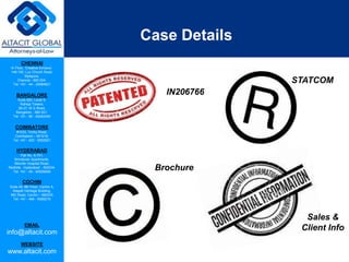 CHENNAI
III Floor, ‘Creative Enclave’,
148-150, Luz Church Road,
Mylapore,
Chennai - 600 004.
Tel: +91 - 44 - 24984821
BANGALORE
Suite 920, Level 9,
Raheja Towers,
26-27, M G Road,
Bangalore - 560 001.
Tel: +91 - 80 - 65462400
COIMBATORE
#1533, Trichy Road,
Coimbatore – 641018.
Tel: +91 - 422 - 6552921
HYDERABAD
Flat No. A-701,
Brindavan Apartments,
Niloufer Hospital Road,
Redhills, Hyderabad - 500034.
Tel: +91 - 40 - 60506009
COCHIN
Suite 49, 8th Floor, Centre A,
Alapatt Heritage Building,
MG Road, Cochin – 682035
Tel: +91 - 484 - 6506216
EMAIL
info@altacit.com
WEBSITE
www.altacit.com
Case Details
IN206766
STATCOM
Brochure
Sales &
Client Info
 