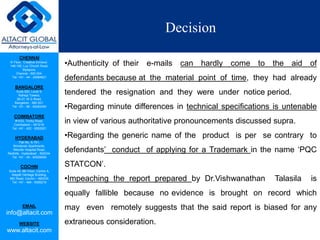 CHENNAI
III Floor, ‘Creative Enclave’,
148-150, Luz Church Road,
Mylapore,
Chennai - 600 004.
Tel: +91 - 44 - 24984821
BANGALORE
Suite 920, Level 9,
Raheja Towers,
26-27, M G Road,
Bangalore - 560 001.
Tel: +91 - 80 - 65462400
COIMBATORE
#1533, Trichy Road,
Coimbatore – 641018.
Tel: +91 - 422 - 6552921
HYDERABAD
Flat No. A-701,
Brindavan Apartments,
Niloufer Hospital Road,
Redhills, Hyderabad - 500034.
Tel: +91 - 40 - 60506009
COCHIN
Suite 49, 8th Floor, Centre A,
Alapatt Heritage Building,
MG Road, Cochin – 682035
Tel: +91 - 484 - 6506216
EMAIL
info@altacit.com
WEBSITE
www.altacit.com
Decision
•Authenticity of their e-mails can hardly come to the aid of
defendants because at the material point of time, they had already
tendered the resignation and they were under notice period.
•Regarding minute differences in technical specifications is untenable
in view of various authoritative pronouncements discussed supra.
•Regarding the generic name of the product is per se contrary to
defendants’ conduct of applying for a Trademark in the name ‘PQC
STATCON’.
•Impeaching the report prepared by Dr.Vishwanathan Talasila is
equally fallible because no evidence is brought on record which
may even remotely suggests that the said report is biased for any
extraneous consideration.
 