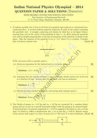 Indian National Physics Olympiad – 2014
QUESTION PAPER & SOLUTIONS (Tentative)
HOMI BHABHA CENTRE FOR SCIENCE EDUCATION
Tata Institute of Fundamental Research
V. N. Purav Marg, Mankhurd, Mumbai, 400 088
======================================================

.in

.a
lle
n.
a

If the rod moves with a constant speed v,

x

20

(0,0)

14
c

1. A uniform metallic wire is bent in the form of a parabola and is placed on a horizontal nonconducting ﬂoor. A vertical uniform magnetic induction B exists in the region containing
the parabolic wire. A straight conducting rod (shown by thick line in the ﬁgure below),
starting from rest at the vertex of the parabola at time t = 0, slides along the parabolic
wire with its length perpendicular to the axis of symmetry of the parabola as shown in the
ﬁgure. Take the equation of the parabola to be y = kx2 where k is a constant. Consider
y
that rod always touches wire.
[Marks: 6]

Solution:

1 (t)

Em

(a) obtain an expression for the induced emf ( 1 ) in terms of time t.
vt
k

= 2vB

Bv
λ

HB

Solution: I1 =

xa

CS
ye

(b) Assuming that the rod has resistance λ per unit length, obtain current (I1 ) in the rod
as a function of time. Assume that the parabolic wire has no resistance.

(c) Obtain the power needed to keep the rod moving with constant speed v.
2B 2 v 2
λ

m

Solution: Power =

[2]

[2]

[2]

vt
k

2. Two blocks of masses m1 =1.0 kg and m2 = 2.0 kg are connected by a massless elastic
spring and are at rest on a smooth horizontal surface with the spring at its natural length.
A horizontal force of constant magnitude F = 6.0 N is applied to the block m1 for a certain
time t in which m1 suﬀers a displacement ∆x1 = 0.1 m and ∆x2 = 0.05 m. Kinetic energy
of the system with respect to center of mass is 0.1 J. The force F is then withdrawn. [Marks: 6]

F

m1

m2

x1

x2

 